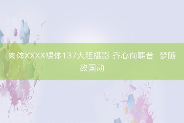 肉体XXXX裸体137大胆摄影 齐心向畴昔  梦随故国动