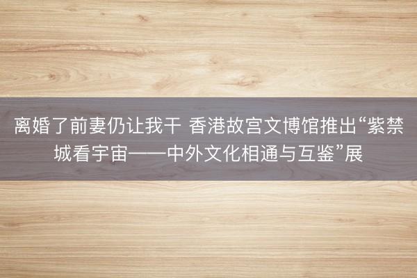 离婚了前妻仍让我干 香港故宫文博馆推出“紫禁城看宇宙——中外文化相通与互鉴”展