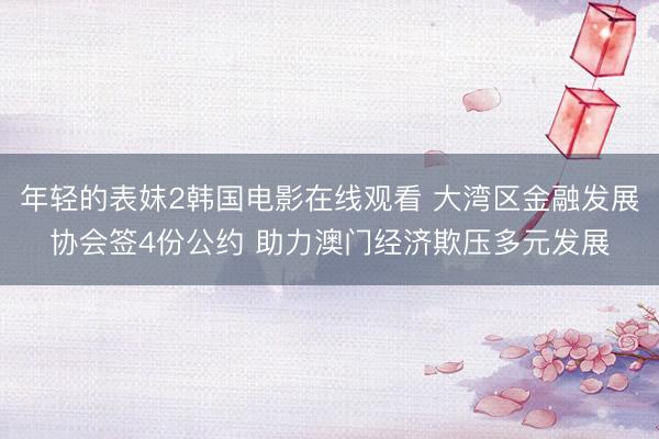年轻的表妺2韩国电影在线观看 大湾区金融发展协会签4份公约 助力澳门经济欺压多元发展