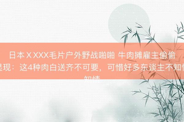 日本ⅩXXX毛片户外野战啪啪 牛肉摊雇主偷偷显现：这4种肉白送齐不可要，可惜好多东谈主不知情