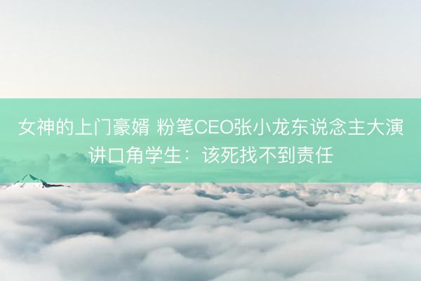 女神的上门豪婿 粉笔CEO张小龙东说念主大演讲口角学生：该死找不到责任