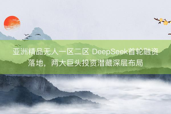 亚洲精品无人一区二区 DeepSeek首轮融资落地，两大巨头投资潜藏深层布局
