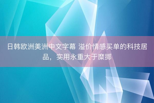 日韩欧洲美洲中文字幕 溢价情感买单的科技居品，实用永重大于糜掷