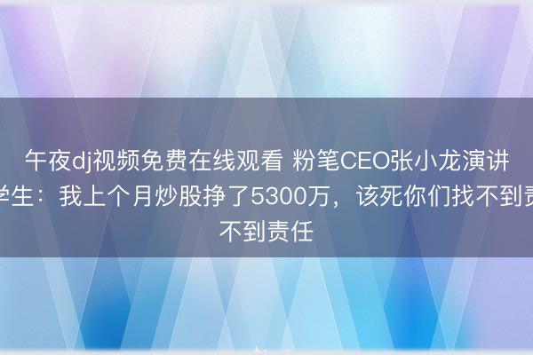 午夜dj视频免费在线观看 粉笔CEO张小龙演讲骂学生：我上个月炒股挣了5300万，该死你们找不到责任