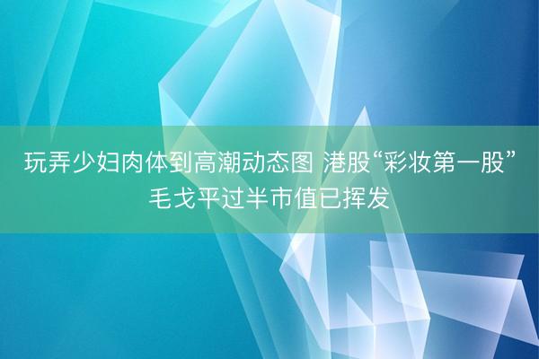 玩弄少妇肉体到高潮动态图 港股“彩妆第一股”毛戈平过半市值已挥发
