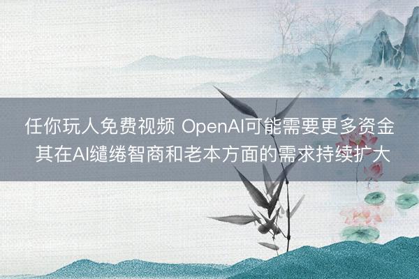 任你玩人免费视频 OpenAI可能需要更多资金 其在AI缱绻智商和老本方面的需求持续扩大