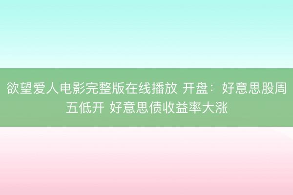 欲望爱人电影完整版在线播放 开盘：好意思股周五低开 好意思债收益率大涨