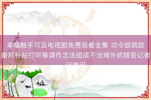 幸福触手可及电视剧免费观看全集 功令部就欧盟番邦补贴打听筹谋作念法组成不当域外统辖答记者问