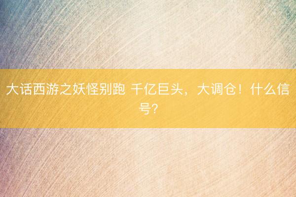大话西游之妖怪别跑 千亿巨头，大调仓！什么信号？