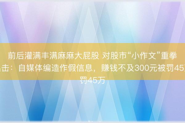 前后灌满丰满麻麻大屁股 对股市“小作文”重拳出击:自媒体编造作假信息,赚钱不及300元被罚45万