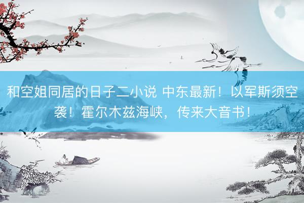和空姐同居的日子二小说 中东最新!以军斯须空袭!霍尔木兹海峡,传来大音书!