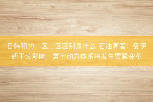 日韩和的一区二区区别是什么 石油高管：受伊朗干戈影响，寰宇动力体系将发生要紧变革