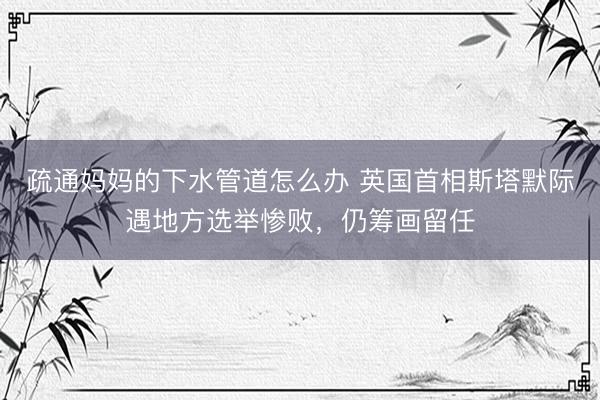 疏通妈妈的下水管道怎么办 英国首相斯塔默际遇地方选举惨败，仍筹画留任