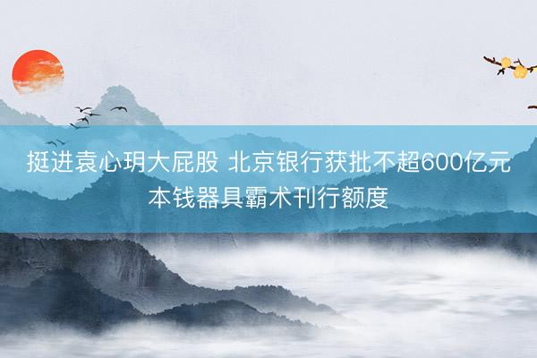 挺进袁心玥大屁股 北京银行获批不超600亿元本钱器具霸术刊行额度