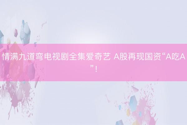 情满九道弯电视剧全集爱奇艺 A股再现国资“A吃A”！