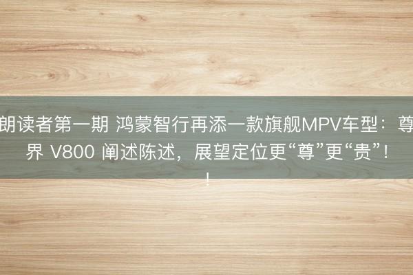 朗读者第一期 鸿蒙智行再添一款旗舰MPV车型:尊界 V800 阐述陈述,展望定位更“尊”更“贵”!
