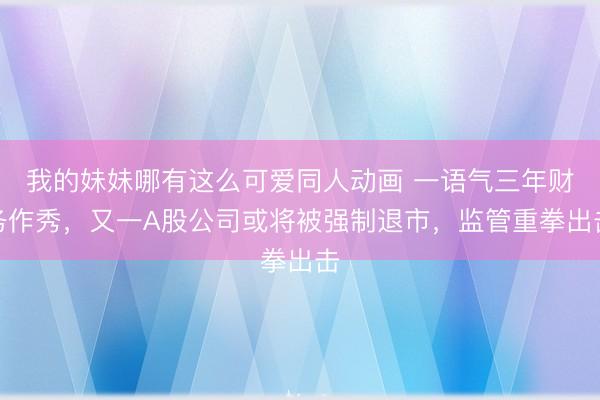 我的妹妹哪有这么可爱同人动画 一语气三年财务作秀，又一A股公司或将被强制退市，监管重拳出击