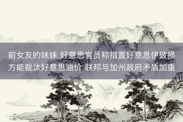 前女友的妹妹 好意思官员称措置好意思伊破损方能裁汰好意思油价 联邦与加州政府矛盾加重