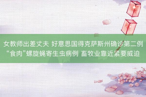 女教师出差丈夫 好意思国得克萨斯州确诊第二例“食肉”螺旋蝇寄生虫病例 畜牧业靠近紧要威迫