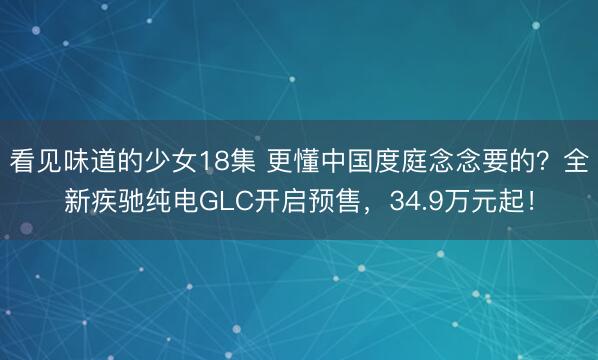 看见味道的少女18集 更懂中国度庭念念要的？全新疾驰纯电GLC开启预售，34.9万元起！