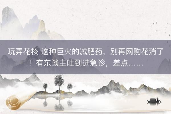 玩弄花核 这种巨火的减肥药，别再网购花消了！有东谈主吐到进急诊，差点……