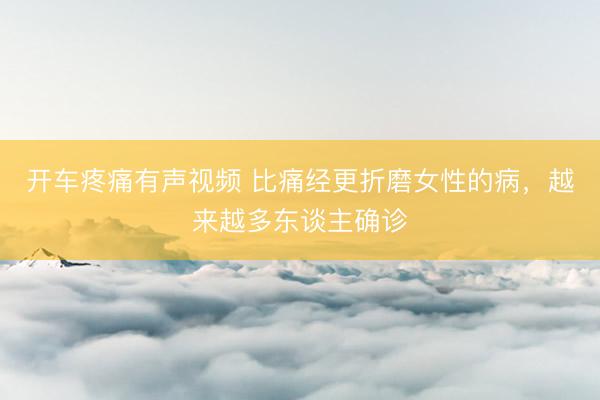 开车疼痛有声视频 比痛经更折磨女性的病，越来越多东谈主确诊