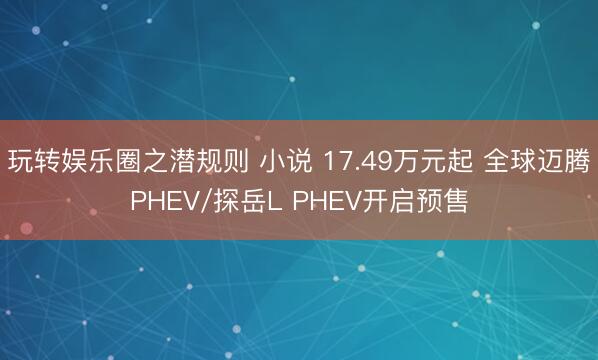玩转娱乐圈之潜规则 小说 17.49万元起 全球迈腾PHEV/探岳L PHEV开启预售