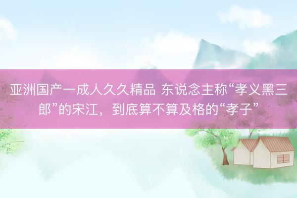 亚洲国产一成人久久精品 东说念主称“孝义黑三郎”的宋江，到底算不算及格的“孝子”