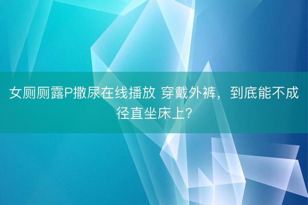 女厕厕露P撒尿在线播放 穿戴外裤，到底能不成径直坐床上？