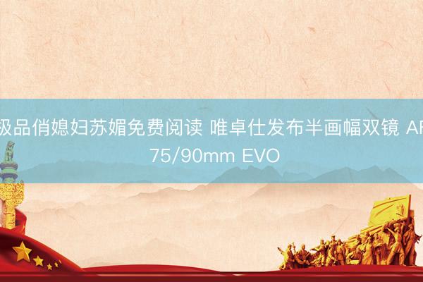 极品俏媳妇苏媚免费阅读 唯卓仕发布半画幅双镜 AF 75/90mm EVO