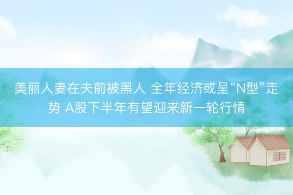 美丽人妻在夫前被黑人 全年经济或呈“N型”走势 A股下半年有望迎来新一轮行情