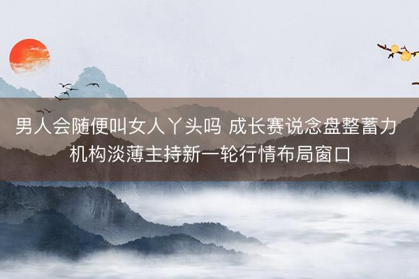 男人会随便叫女人丫头吗 成长赛说念盘整蓄力 机构淡薄主持新一轮行情布局窗口