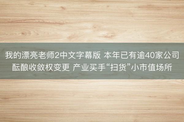 我的漂亮老师2中文字幕版 本年已有逾40家公司酝酿收敛权变更 产业买手“扫货”小市值场所