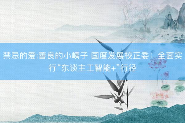 禁忌的爱:善良的小峓子 国度发展校正委：全面实行“东谈主工智能+”行径
