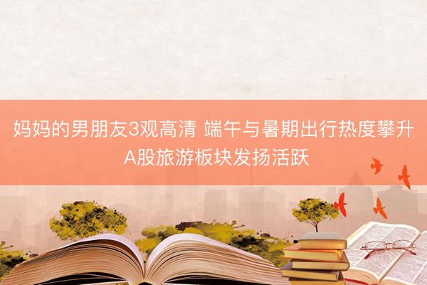 妈妈的男朋友3观高清 端午与暑期出行热度攀升 A股旅游板块发扬活跃