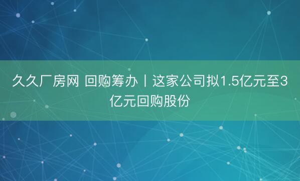久久厂房网 回购筹办丨这家公司拟1.5亿元至3亿元回购股份