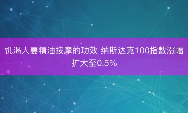 饥渴人妻精油按摩的功效 纳斯达克100指数涨幅扩大至0.5%
