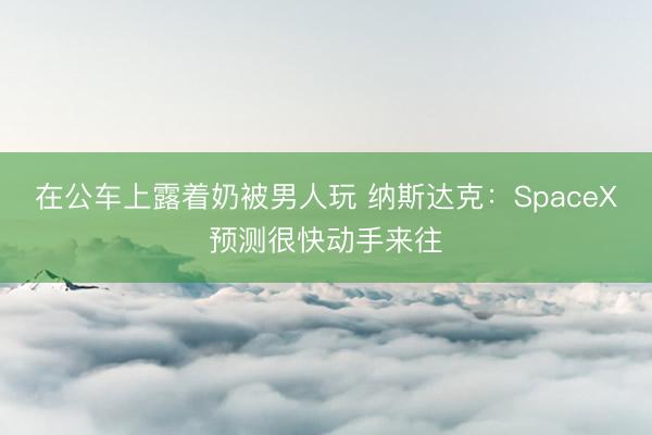 在公车上露着奶被男人玩 纳斯达克：SpaceX预测很快动手来往