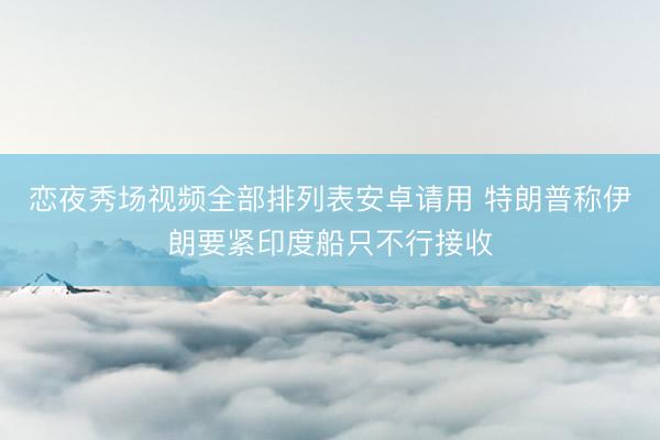 恋夜秀场视频全部排列表安卓请用 特朗普称伊朗要紧印度船只不行接收