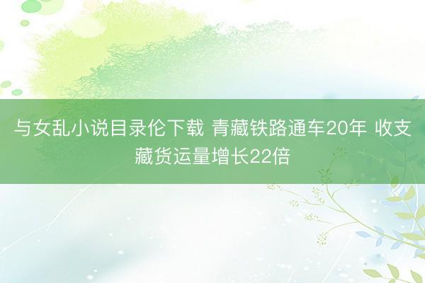 与女乱小说目录伦下载 青藏铁路通车20年 收支藏货运量增长22倍