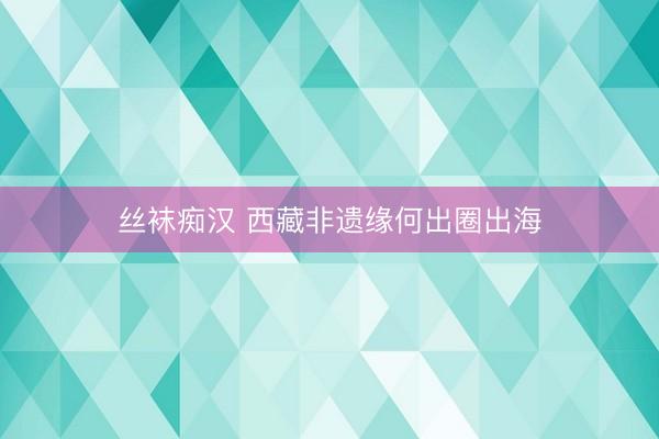 丝袜痴汉 西藏非遗缘何出圈出海