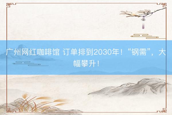 广州网红咖啡馆 订单排到2030年！“钢需”，大幅攀升！