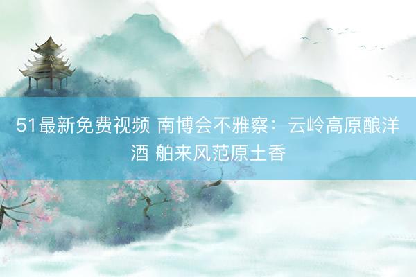51最新免费视频 南博会不雅察：云岭高原酿洋酒 舶来风范原土香