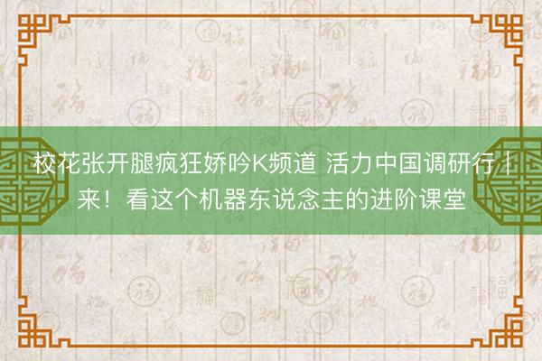 校花张开腿疯狂娇吟K频道 活力中国调研行｜来！看这个机器东说念主的进阶课堂