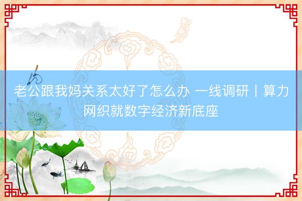老公跟我妈关系太好了怎么办 一线调研丨算力网织就数字经济新底座