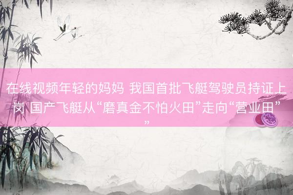 在线视频年轻的妈妈 我国首批飞艇驾驶员持证上岗 国产飞艇从“磨真金不怕火田”走向“营业田”