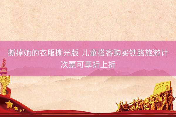 撕掉她的衣服撕光版 儿童搭客购买铁路旅游计次票可享折上折