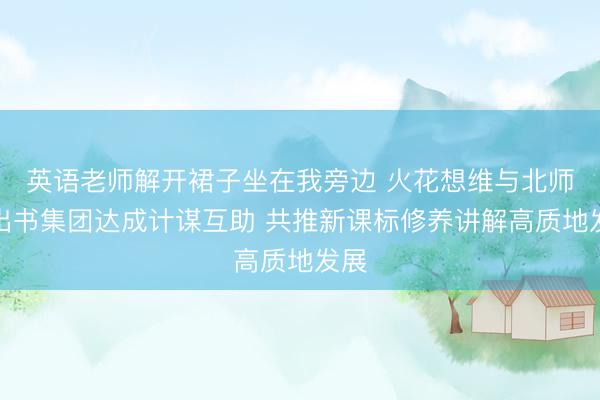 英语老师解开裙子坐在我旁边 火花想维与北师大出书集团达成计谋互助 共推新课标修养讲解高质地发展