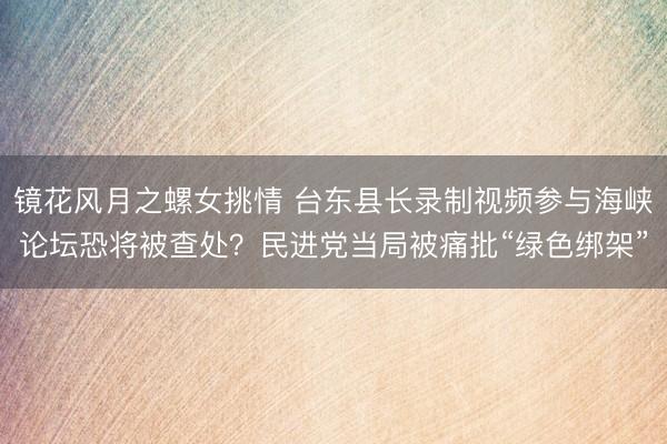 镜花风月之螺女挑情 台东县长录制视频参与海峡论坛恐将被查处？民进党当局被痛批“绿色绑架”