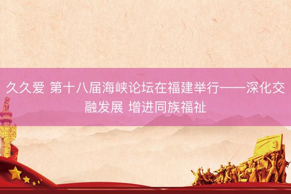 久久爱 第十八届海峡论坛在福建举行——深化交融发展 增进同族福祉